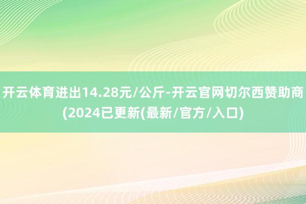 开云体育进出14.28元/公斤-开云官网切尔西赞助商(2024已更新(最新/官方/入口)