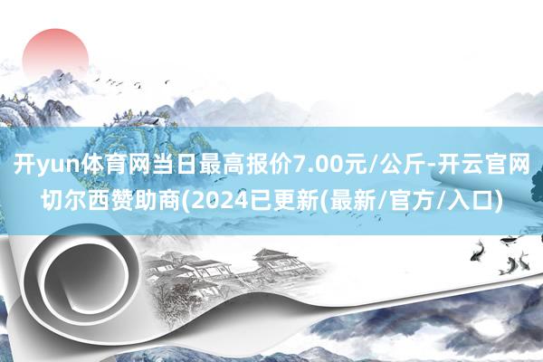 开yun体育网当日最高报价7.00元/公斤-开云官网切尔西赞助商(2024已更新(最新/官方/入口)