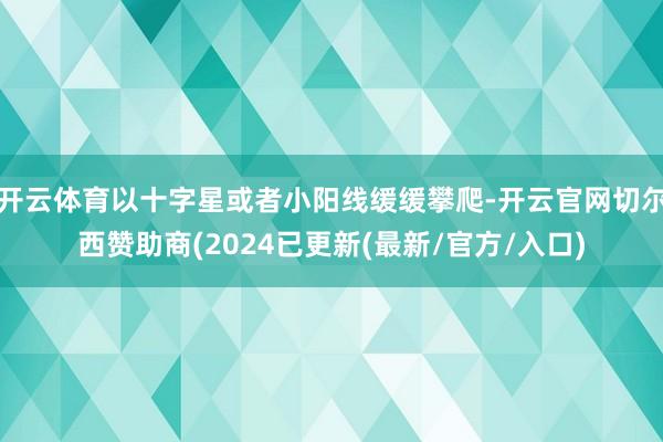 开云体育以十字星或者小阳线缓缓攀爬-开云官网切尔西赞助商(2024已更新(最新/官方/入口)